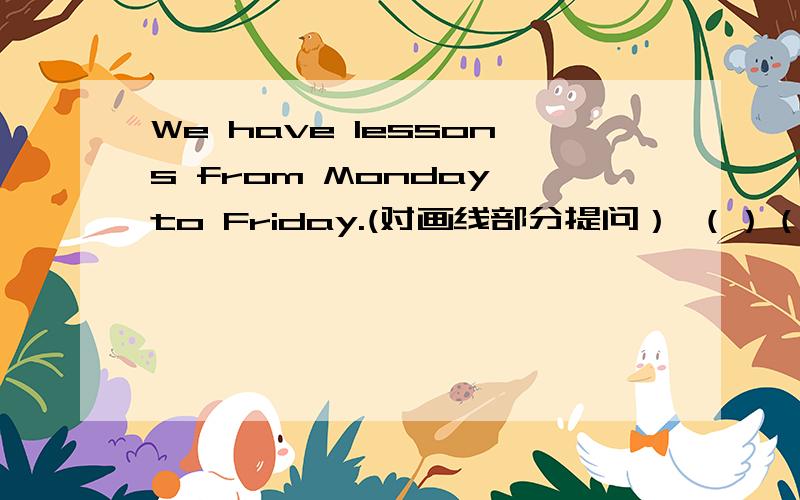 We have lessons from Monday to Friday.(对画线部分提问） （）（） you ( ) from Monday to Friday.