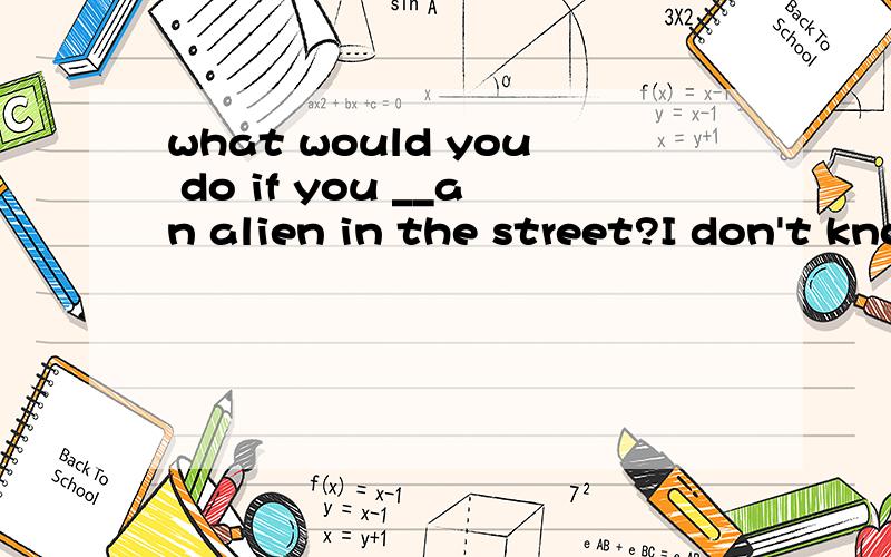 what would you do if you __an alien in the street?I don't know .Maybe I would ask him to take me into space .A met B are meeting C have met D will meet