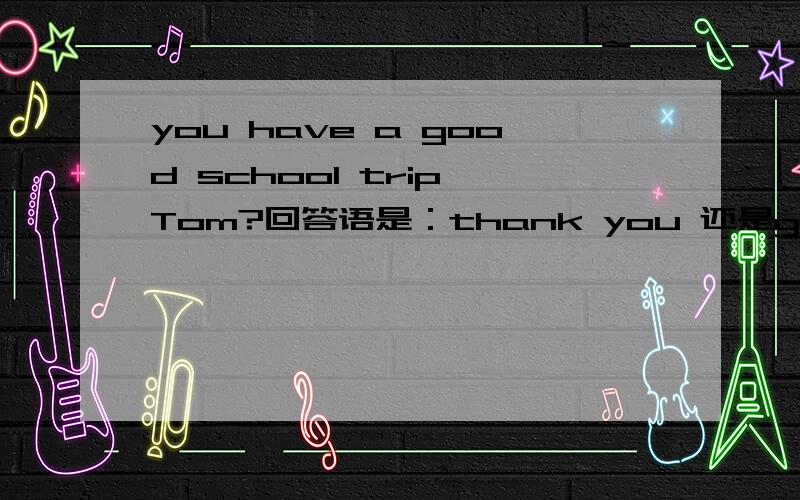 you have a good school trip,Tom?回答语是：thank you 还是good idea?You have a school trip,Tom?-------.A.Thank you B.Good idea