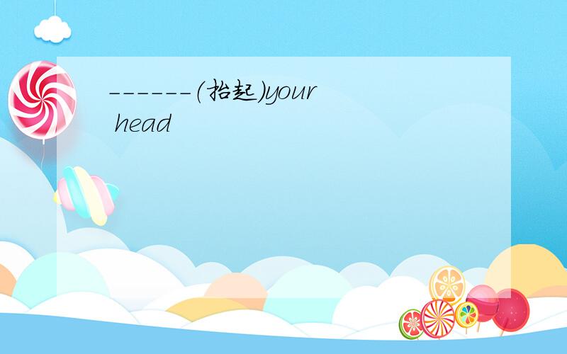 ------（抬起）your head