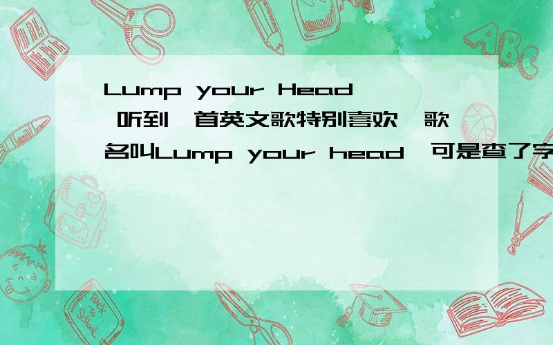 Lump your Head 听到一首英文歌特别喜欢,歌名叫Lump your head,可是查了字典什么的也不知道是什么意思,,另外其中一句歌词“you don't know what it's like to get your head lumped in”,