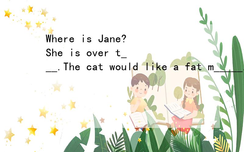 Where is Jane?She is over t___.The cat would like a fat m_____.