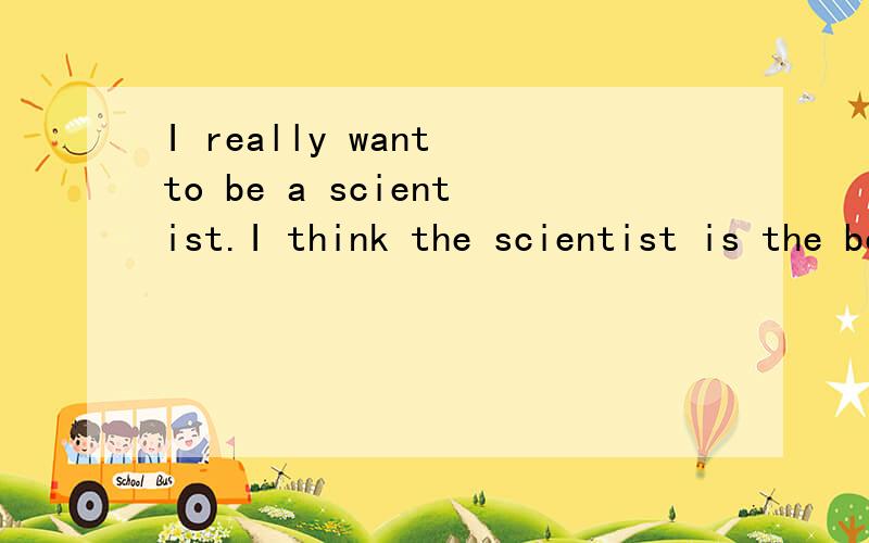 I really want to be a scientist.I think the scientist is the best job for me.A good scientist can make the world change a lot.If I become a scientist,I will make the desert be coverd with green trees and grasses,make the war never take places and so