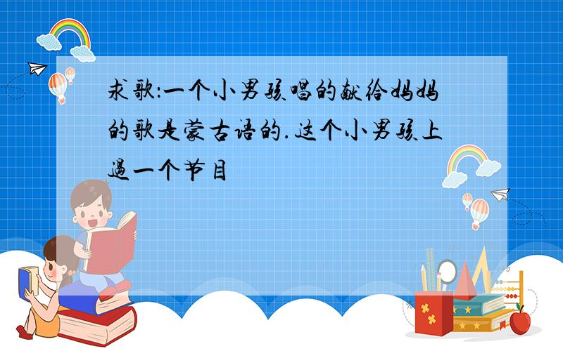 求歌：一个小男孩唱的献给妈妈的歌是蒙古语的.这个小男孩上过一个节目