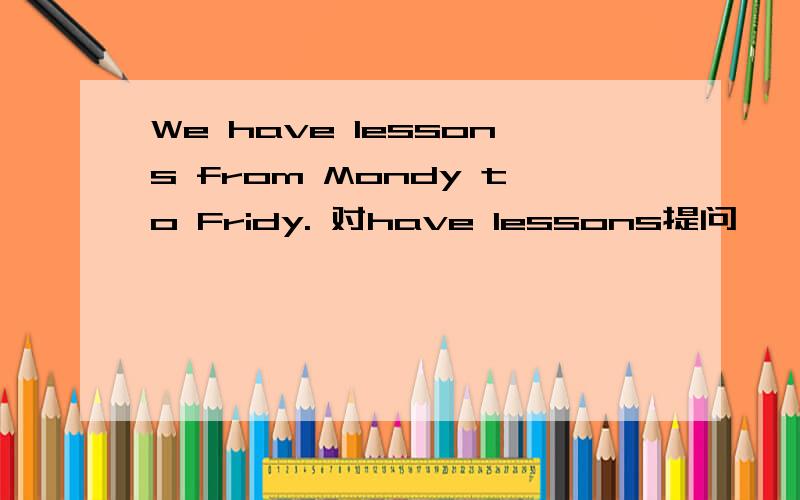 We have lessons from Mondy to Fridy. 对have lessons提问