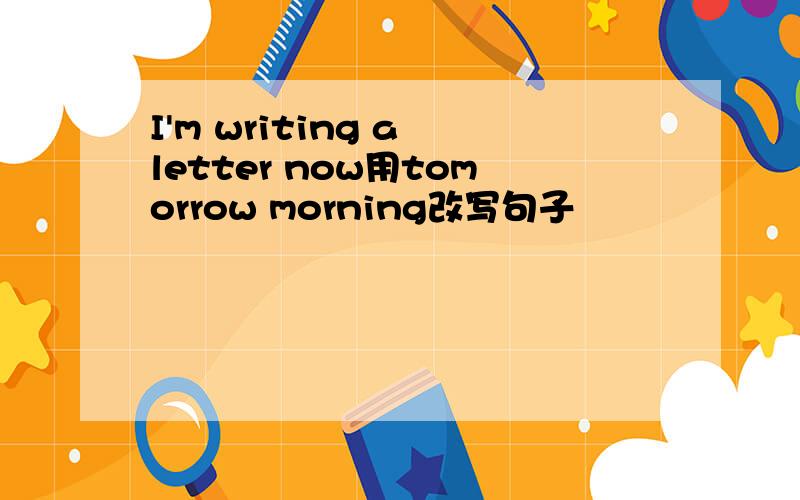 I'm writing a letter now用tomorrow morning改写句子