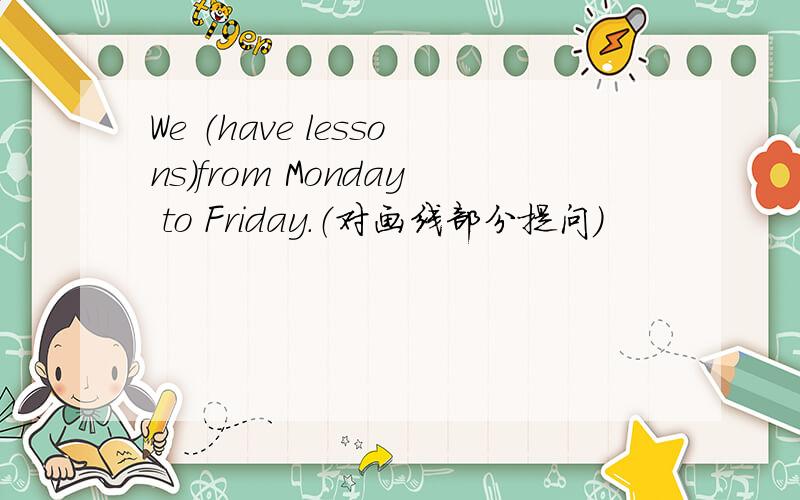 We （have lessons）from Monday to Friday.（对画线部分提问）