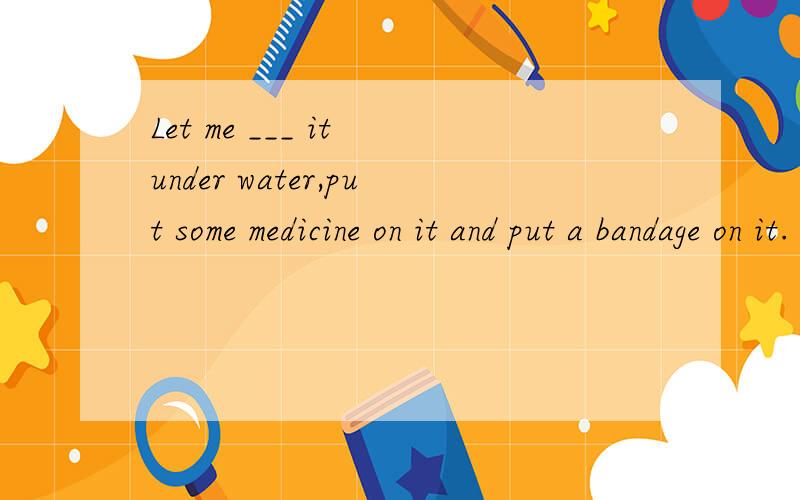 Let me ___ it under water,put some medicine on it and put a bandage on it.